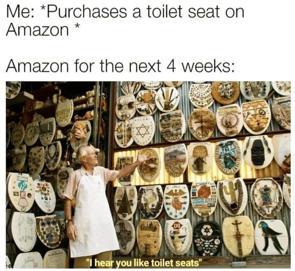 me: purchases a toilet seat on amazon ; Amazon for the next 4 weeks: (man showing off his collection of toilet seats)
